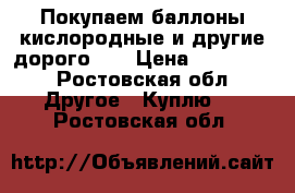 Покупаем баллоны кислородные и другие дорого !  › Цена ­ 490 000 - Ростовская обл. Другое » Куплю   . Ростовская обл.